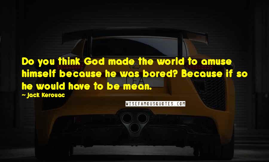 Jack Kerouac Quotes: Do you think God made the world to amuse himself because he was bored? Because if so he would have to be mean.