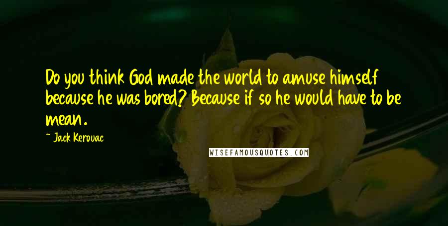 Jack Kerouac Quotes: Do you think God made the world to amuse himself because he was bored? Because if so he would have to be mean.