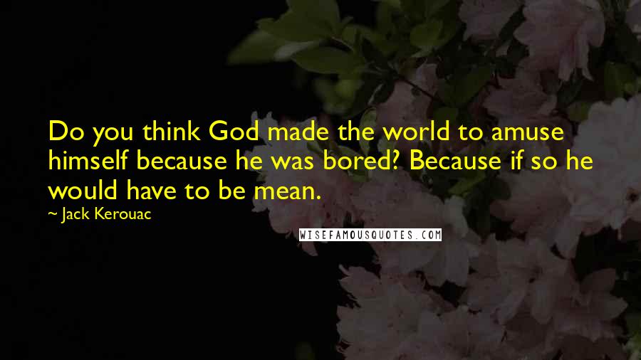 Jack Kerouac Quotes: Do you think God made the world to amuse himself because he was bored? Because if so he would have to be mean.
