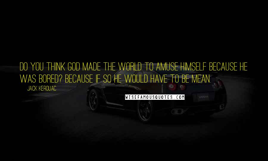 Jack Kerouac Quotes: Do you think God made the world to amuse himself because he was bored? Because if so he would have to be mean.