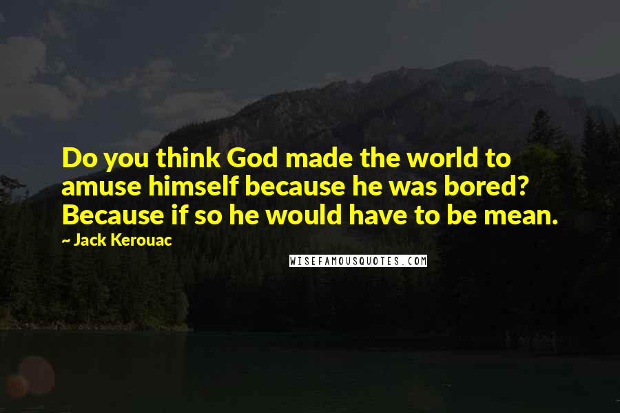 Jack Kerouac Quotes: Do you think God made the world to amuse himself because he was bored? Because if so he would have to be mean.