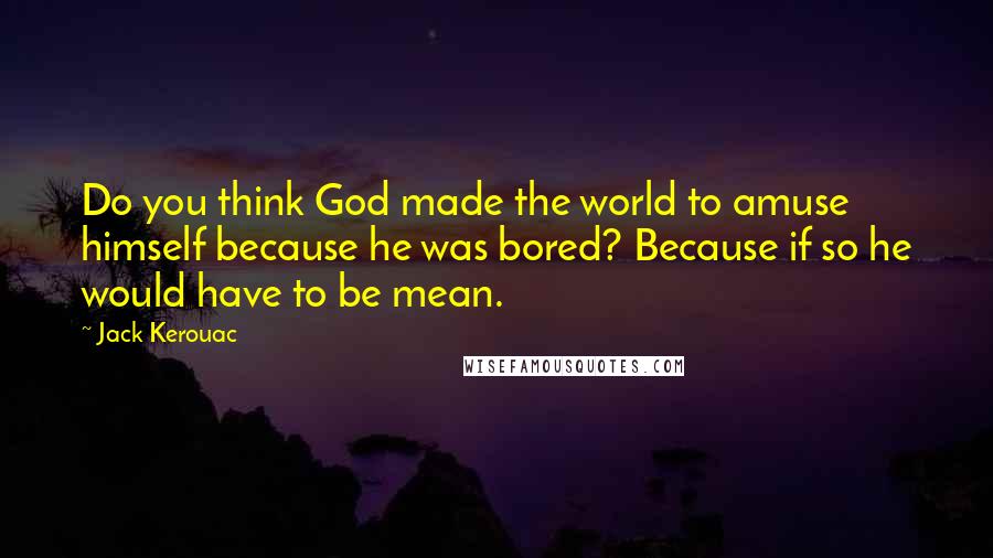 Jack Kerouac Quotes: Do you think God made the world to amuse himself because he was bored? Because if so he would have to be mean.