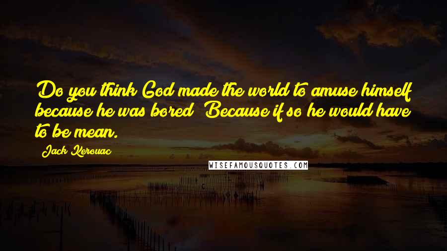 Jack Kerouac Quotes: Do you think God made the world to amuse himself because he was bored? Because if so he would have to be mean.