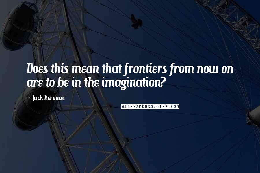 Jack Kerouac Quotes: Does this mean that frontiers from now on are to be in the imagination?