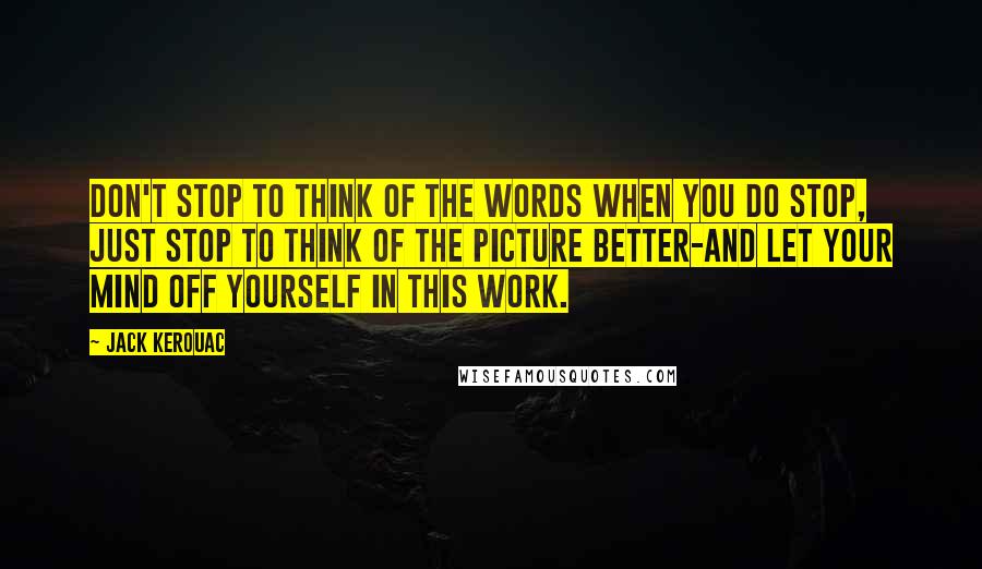 Jack Kerouac Quotes: Don't stop to think of the words when you do stop, just stop to think of the picture better-and let your mind off yourself in this work.