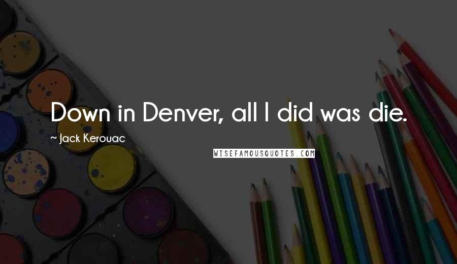 Jack Kerouac Quotes: Down in Denver, all I did was die.
