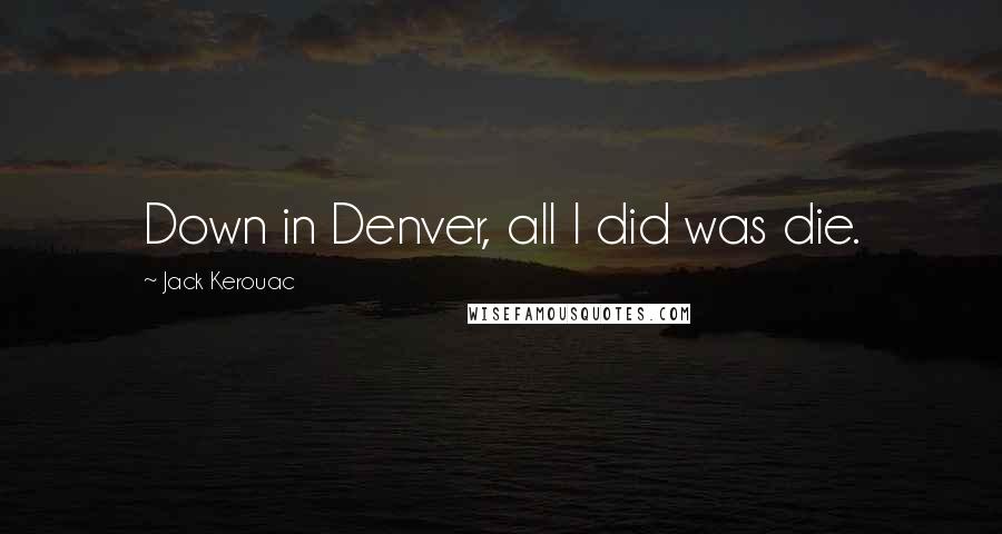 Jack Kerouac Quotes: Down in Denver, all I did was die.