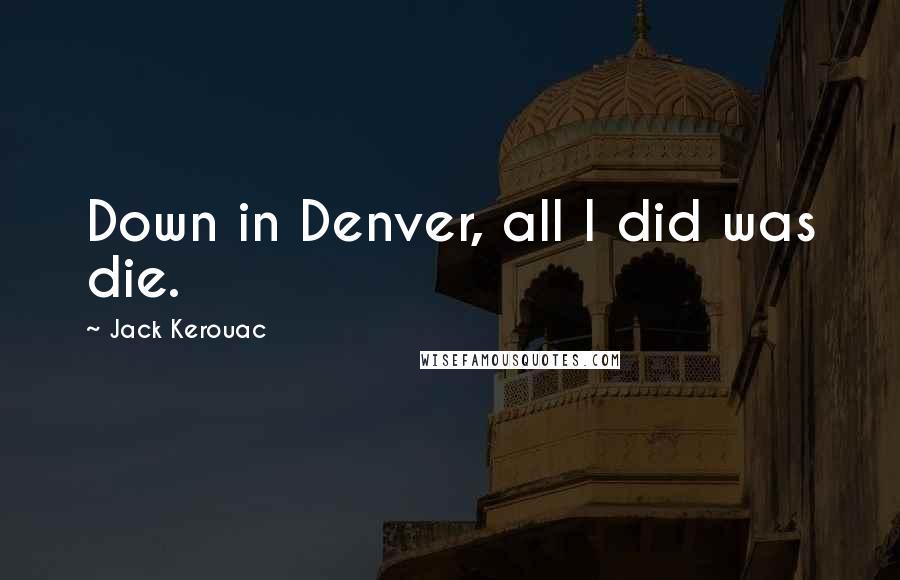 Jack Kerouac Quotes: Down in Denver, all I did was die.