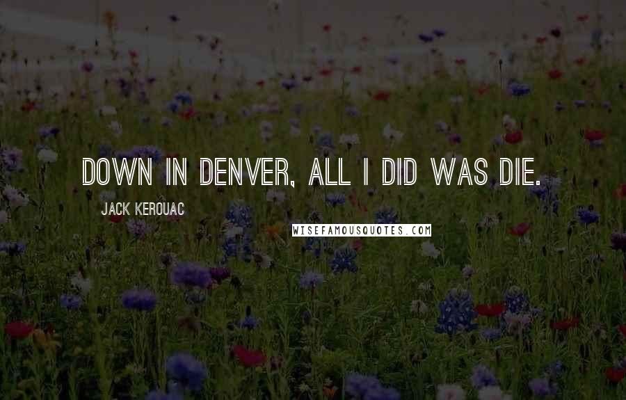 Jack Kerouac Quotes: Down in Denver, all I did was die.