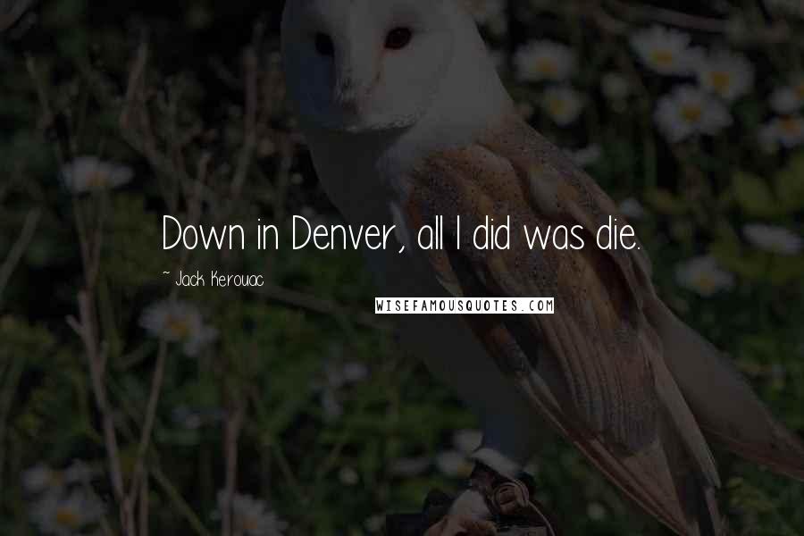 Jack Kerouac Quotes: Down in Denver, all I did was die.