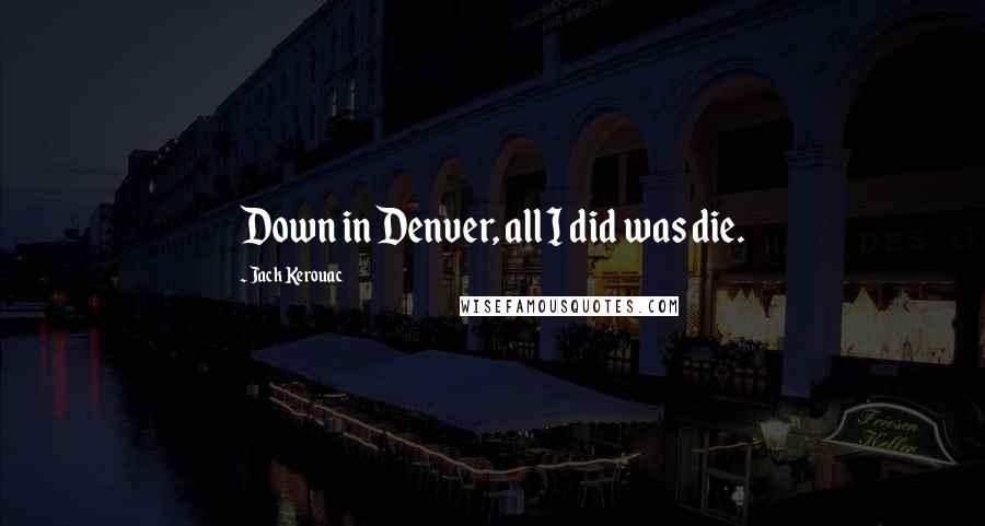 Jack Kerouac Quotes: Down in Denver, all I did was die.