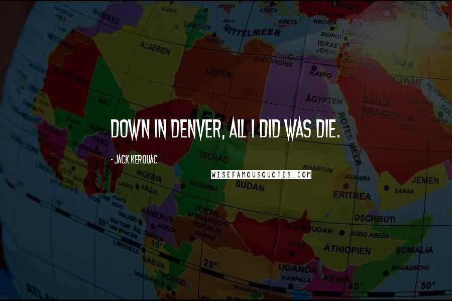 Jack Kerouac Quotes: Down in Denver, all I did was die.