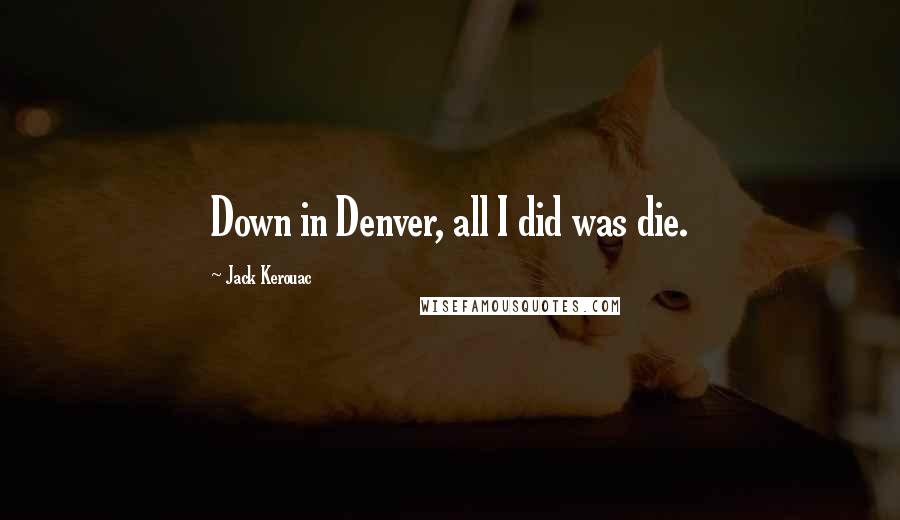 Jack Kerouac Quotes: Down in Denver, all I did was die.