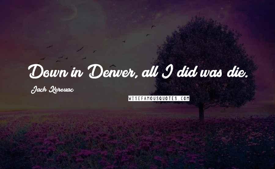 Jack Kerouac Quotes: Down in Denver, all I did was die.