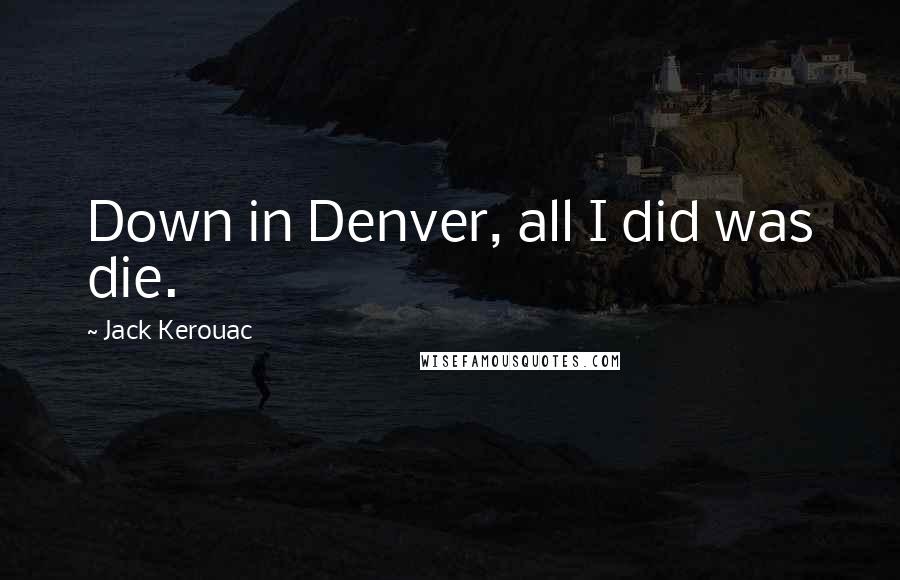 Jack Kerouac Quotes: Down in Denver, all I did was die.