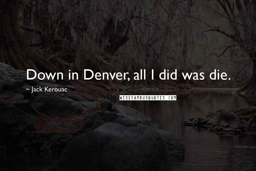 Jack Kerouac Quotes: Down in Denver, all I did was die.