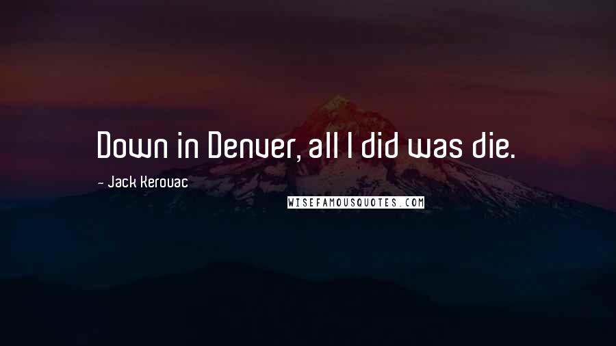 Jack Kerouac Quotes: Down in Denver, all I did was die.