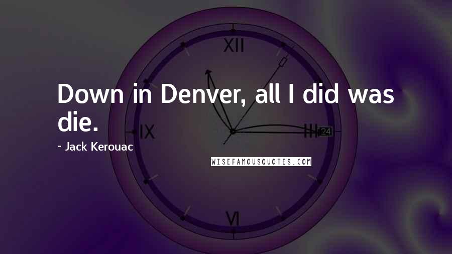 Jack Kerouac Quotes: Down in Denver, all I did was die.