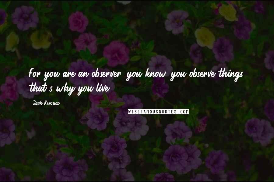 Jack Kerouac Quotes: For you are an observer, you know, you observe things, that's why you live.