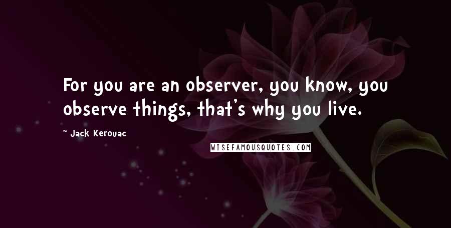 Jack Kerouac Quotes: For you are an observer, you know, you observe things, that's why you live.