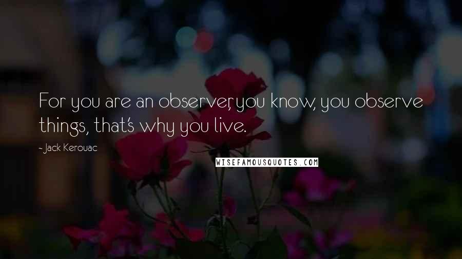 Jack Kerouac Quotes: For you are an observer, you know, you observe things, that's why you live.