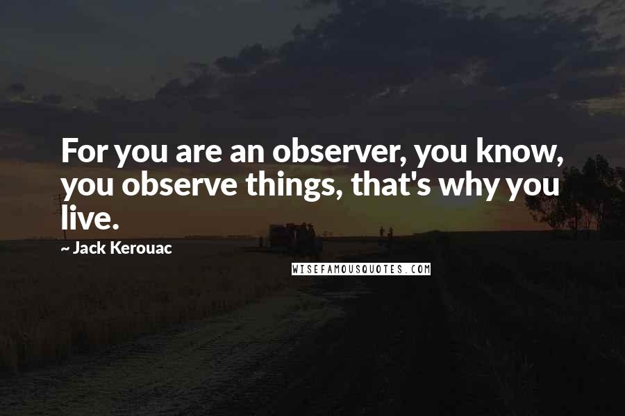 Jack Kerouac Quotes: For you are an observer, you know, you observe things, that's why you live.