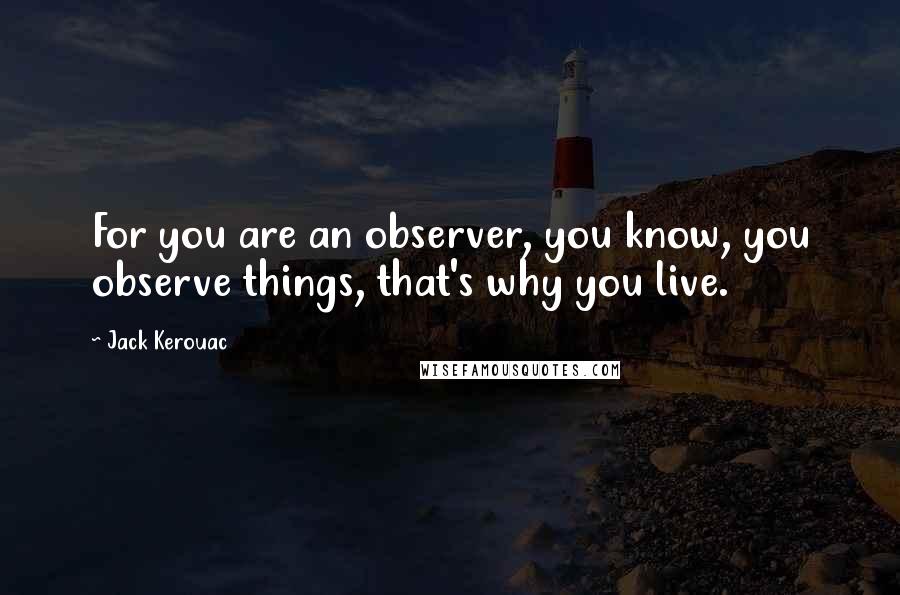 Jack Kerouac Quotes: For you are an observer, you know, you observe things, that's why you live.
