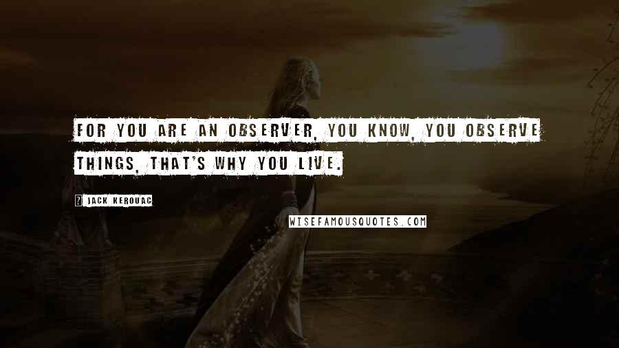 Jack Kerouac Quotes: For you are an observer, you know, you observe things, that's why you live.