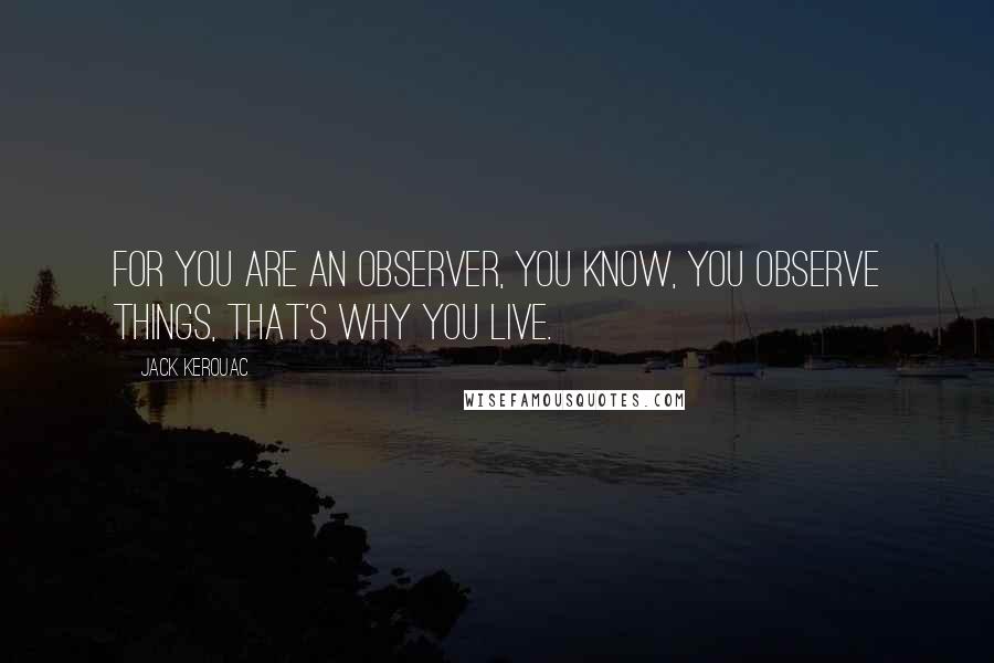 Jack Kerouac Quotes: For you are an observer, you know, you observe things, that's why you live.