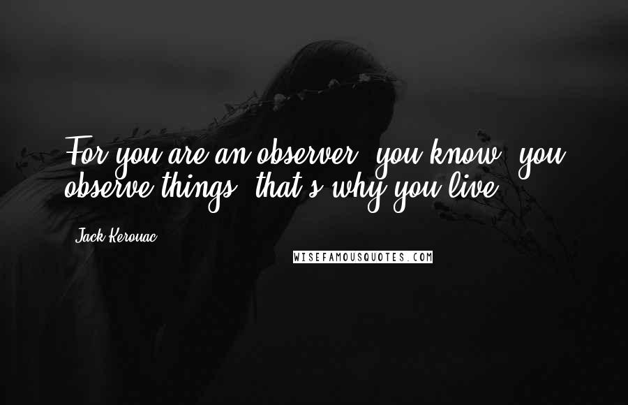 Jack Kerouac Quotes: For you are an observer, you know, you observe things, that's why you live.