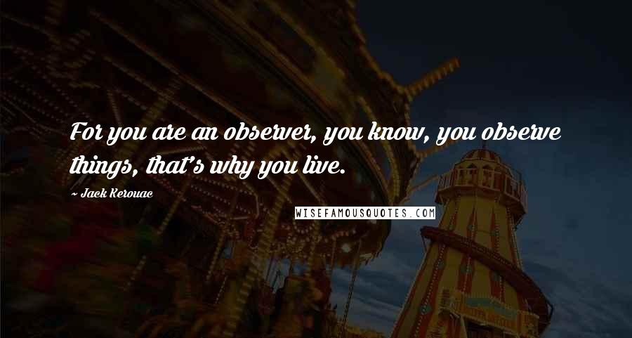 Jack Kerouac Quotes: For you are an observer, you know, you observe things, that's why you live.