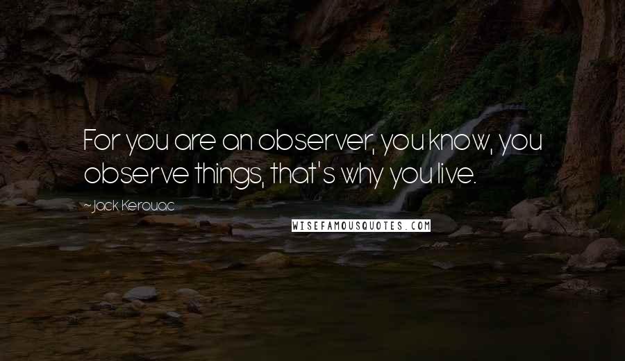Jack Kerouac Quotes: For you are an observer, you know, you observe things, that's why you live.