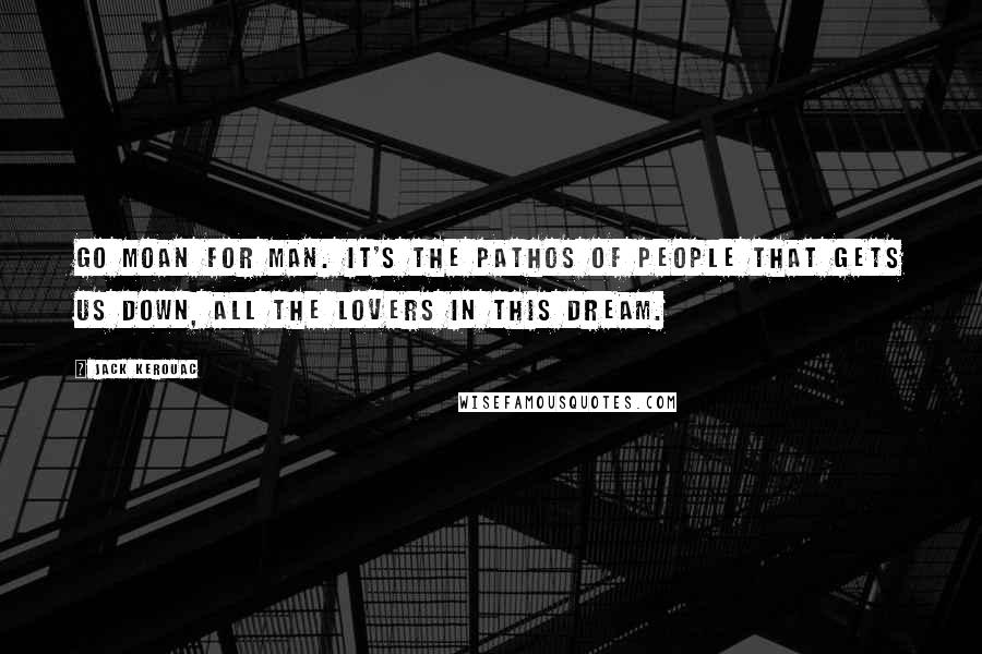 Jack Kerouac Quotes: Go moan for man. It's the pathos of people that gets us down, all the lovers in this dream.