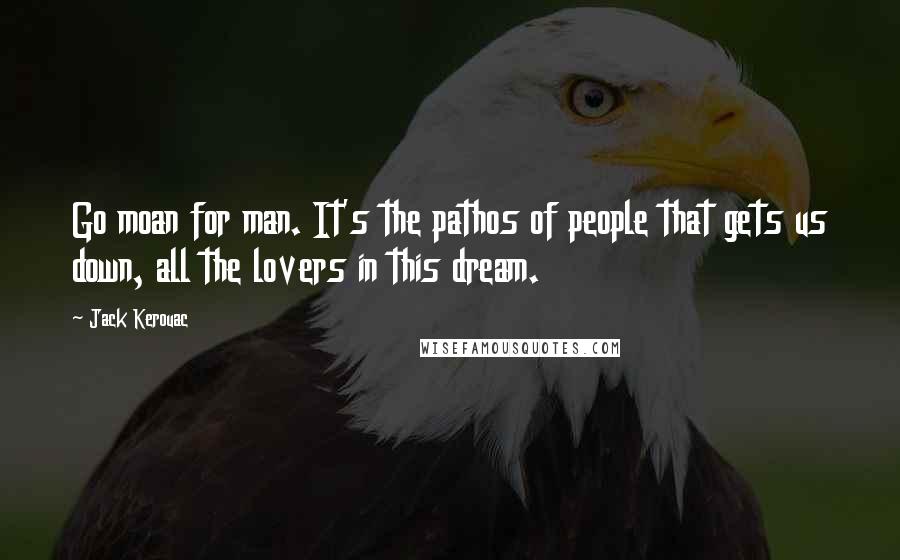 Jack Kerouac Quotes: Go moan for man. It's the pathos of people that gets us down, all the lovers in this dream.