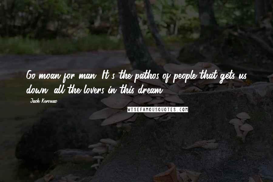 Jack Kerouac Quotes: Go moan for man. It's the pathos of people that gets us down, all the lovers in this dream.