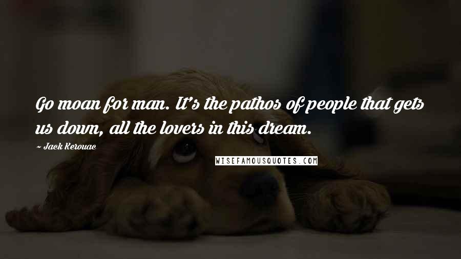 Jack Kerouac Quotes: Go moan for man. It's the pathos of people that gets us down, all the lovers in this dream.