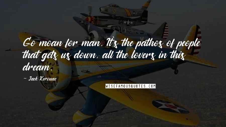 Jack Kerouac Quotes: Go moan for man. It's the pathos of people that gets us down, all the lovers in this dream.