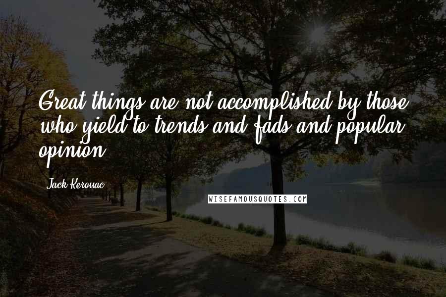 Jack Kerouac Quotes: Great things are not accomplished by those who yield to trends and fads and popular opinion.