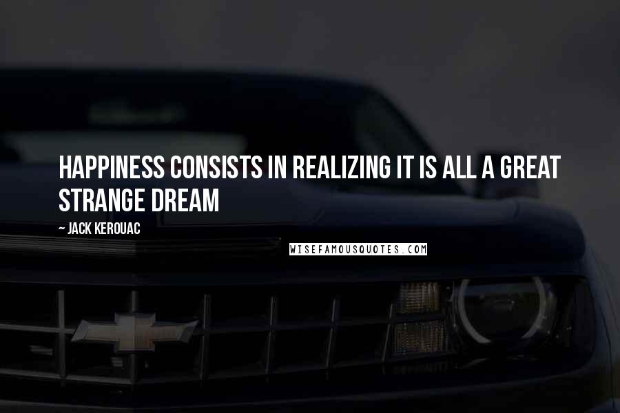Jack Kerouac Quotes: Happiness consists in realizing it is all a great strange dream