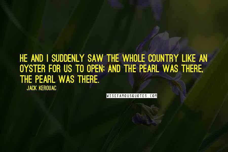 Jack Kerouac Quotes: He and I suddenly saw the whole country like an oyster for us to open; and the pearl was there, the pearl was there.