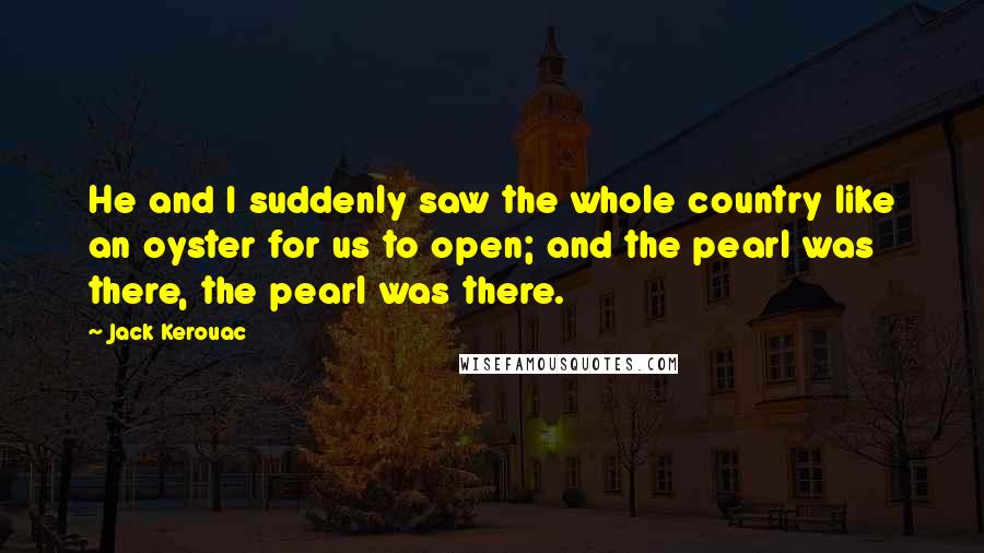 Jack Kerouac Quotes: He and I suddenly saw the whole country like an oyster for us to open; and the pearl was there, the pearl was there.