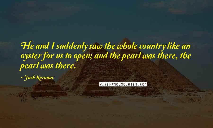 Jack Kerouac Quotes: He and I suddenly saw the whole country like an oyster for us to open; and the pearl was there, the pearl was there.