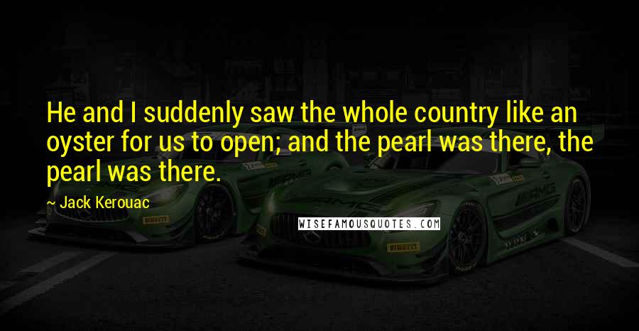 Jack Kerouac Quotes: He and I suddenly saw the whole country like an oyster for us to open; and the pearl was there, the pearl was there.