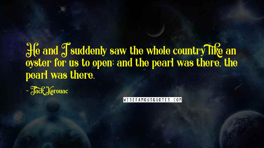 Jack Kerouac Quotes: He and I suddenly saw the whole country like an oyster for us to open; and the pearl was there, the pearl was there.