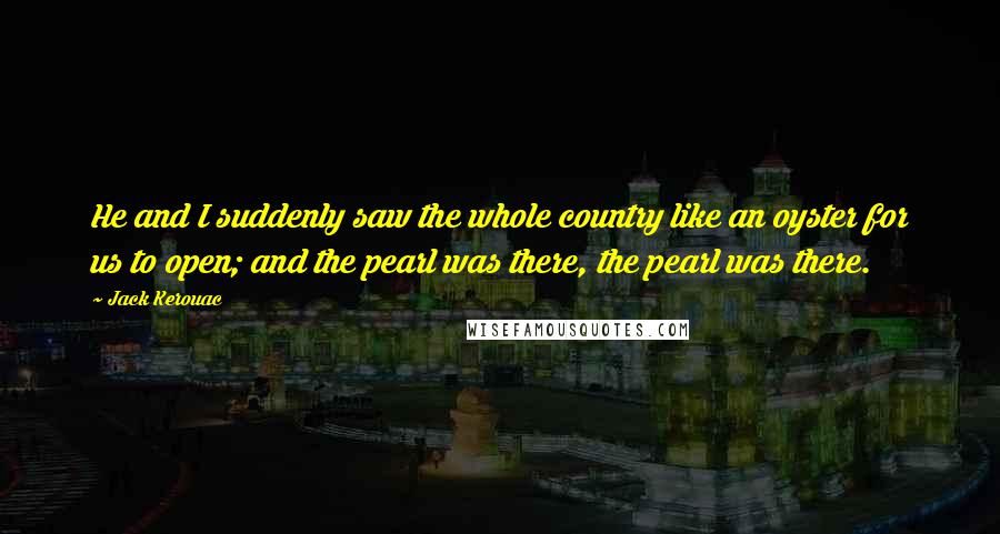 Jack Kerouac Quotes: He and I suddenly saw the whole country like an oyster for us to open; and the pearl was there, the pearl was there.