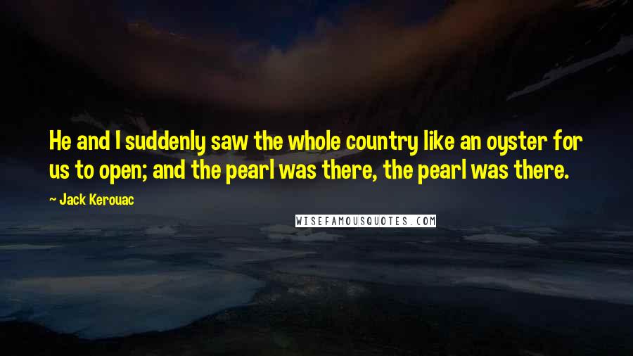 Jack Kerouac Quotes: He and I suddenly saw the whole country like an oyster for us to open; and the pearl was there, the pearl was there.
