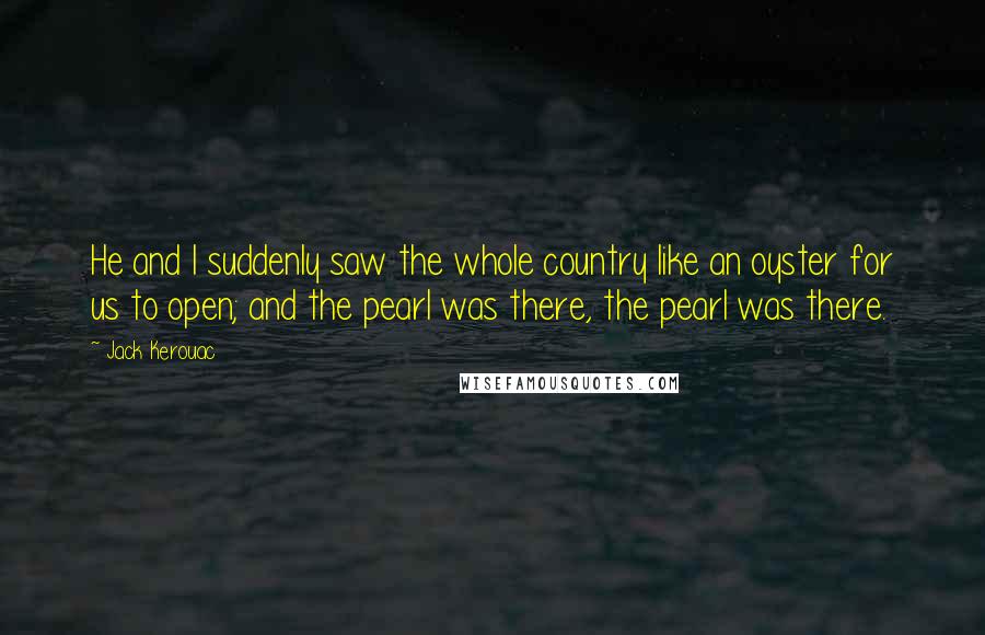 Jack Kerouac Quotes: He and I suddenly saw the whole country like an oyster for us to open; and the pearl was there, the pearl was there.