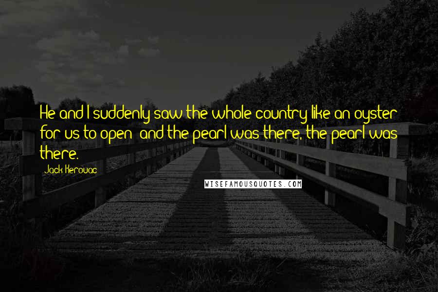Jack Kerouac Quotes: He and I suddenly saw the whole country like an oyster for us to open; and the pearl was there, the pearl was there.