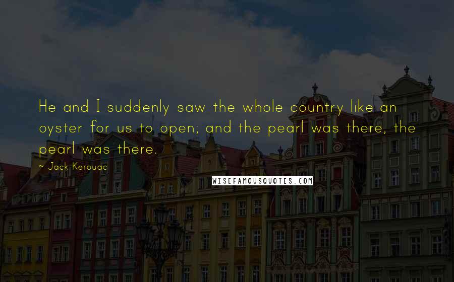 Jack Kerouac Quotes: He and I suddenly saw the whole country like an oyster for us to open; and the pearl was there, the pearl was there.