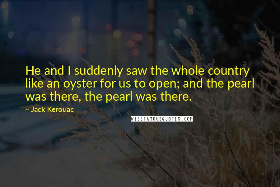 Jack Kerouac Quotes: He and I suddenly saw the whole country like an oyster for us to open; and the pearl was there, the pearl was there.
